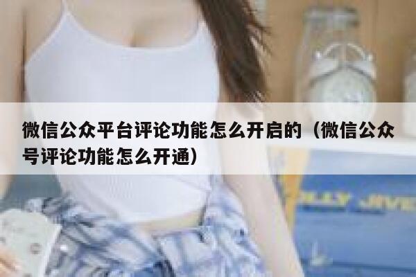 微信公众平台评论功能怎么开启的（微信公众号评论功能怎么开通） 第1张