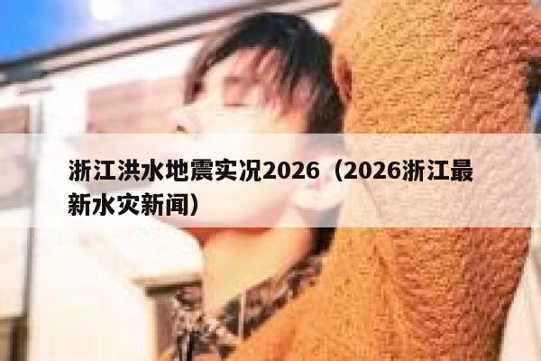 浙江洪水地震实况2026(2026浙江最新水灾新闻) 第1张 浙江洪水地震实况2026(2026浙江最新水灾新闻) 第1张
