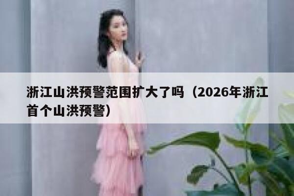 浙江山洪预警范围扩大了吗（2026年浙江首个山洪预警） 第1张