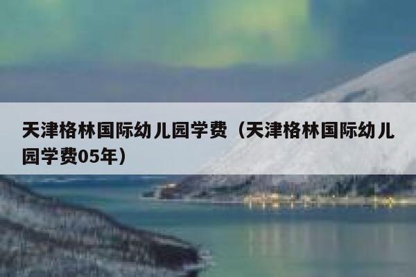 天津格林国际幼儿园学费（天津格林国际幼儿园学费05年） 第1张