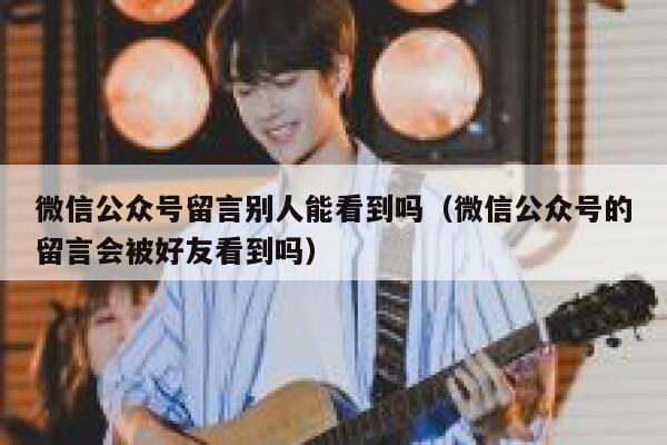 微信公众号留言别人能看到吗（微信公众号的留言会被好友看到吗） 第1张
