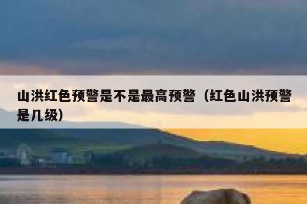 山洪红色预警是不是最高预警（红色山洪预警是几级） 第1张