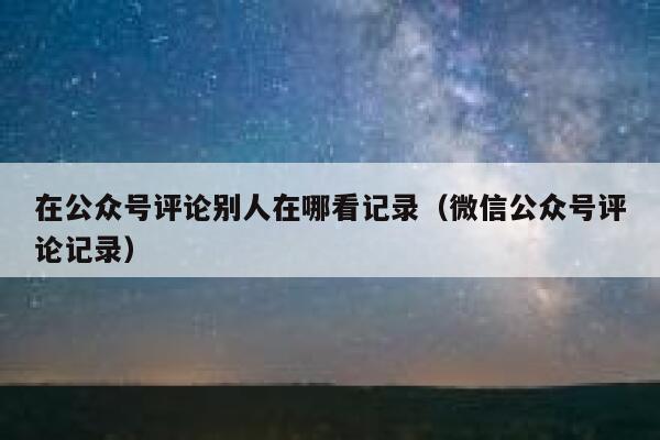 在公众号评论别人在哪看记录（微信公众号评论记录） 第1张