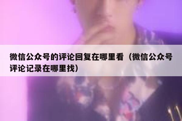 微信公众号的评论回复在哪里看（微信公众号评论记录在哪里找） 第1张