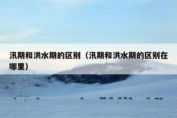 汛期和洪水期的区别（汛期和洪水期的区别在哪里） 第1张