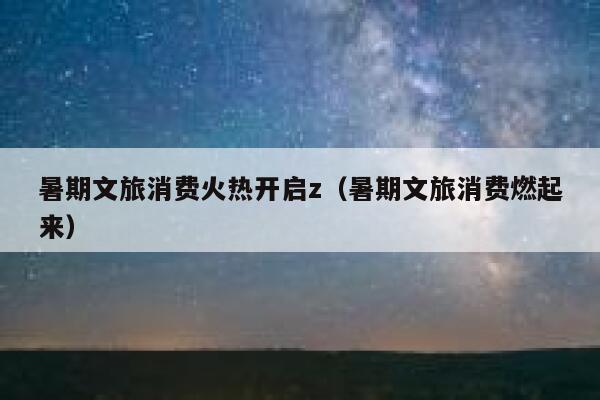 暑期文旅消费火热开启z（暑期文旅消费燃起来） 第1张