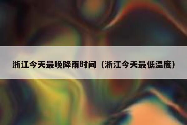 浙江今天最晚降雨时间（浙江今天最低温度） 第1张