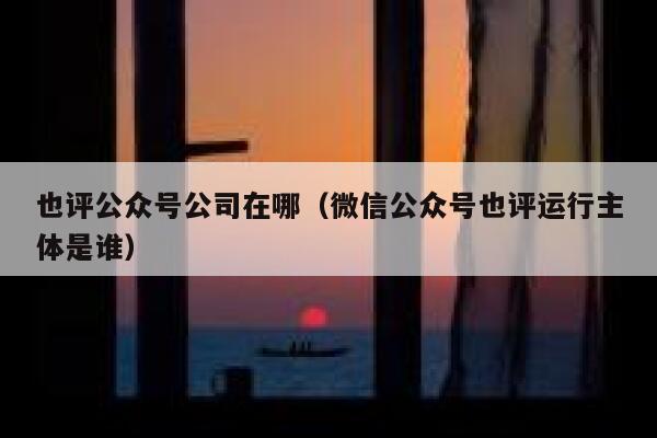 也评公众号公司在哪（微信公众号也评运行主体是谁） 第1张