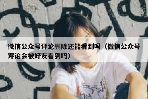 微信公众号评论删除还能看到吗（微信公众号评论会被好友看到吗） 第1张