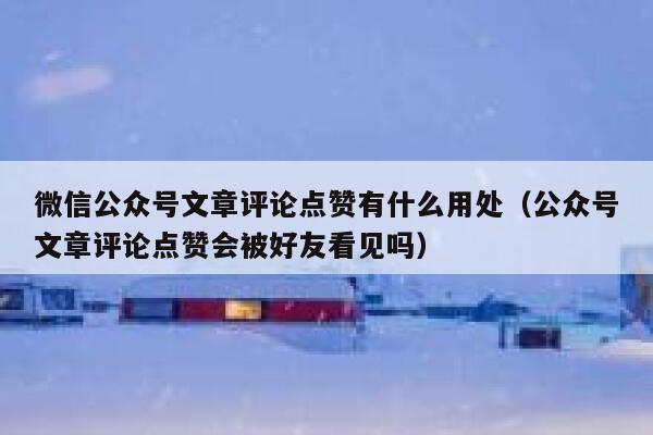 微信公众号文章评论点赞有什么用处（公众号文章评论点赞会被好友看见吗） 第1张
