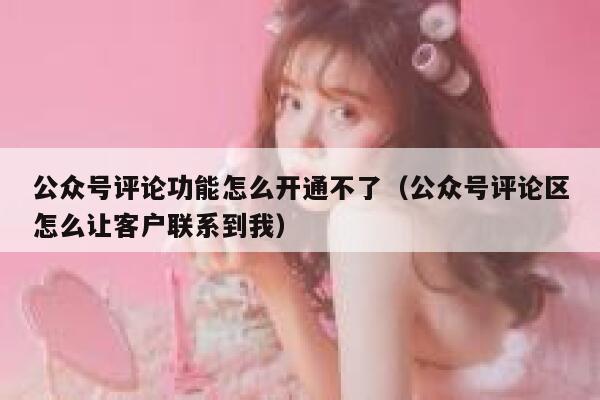 公众号评论功能怎么开通不了（公众号评论区怎么让客户联系到我） 第1张