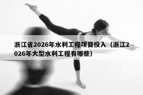 浙江省2026年水利工程项目投入（浙江2026年大型水利工程有哪些） 第1张