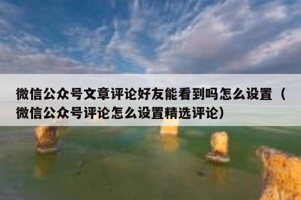 微信公众号文章评论好友能看到吗怎么设置（微信公众号评论怎么设置精选评论） 第1张