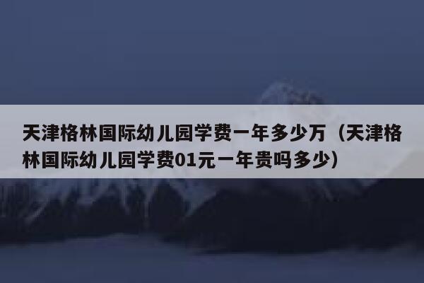 天津格林国际幼儿园学费一年多少万（天津格林国际幼儿园学费01元一年贵吗多少） 第1张
