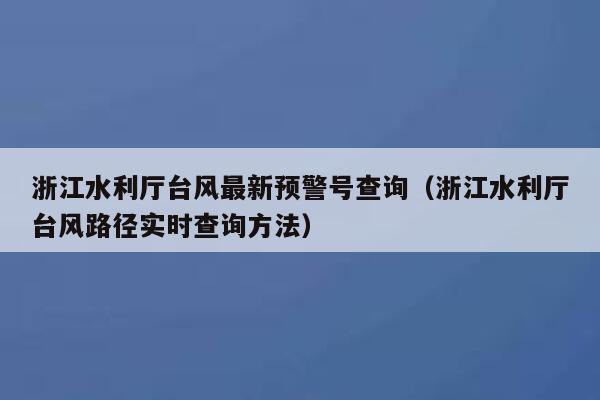 浙江水利厅台风最新预警号查询（浙江水利厅台风路径实时查询方法） 第1张