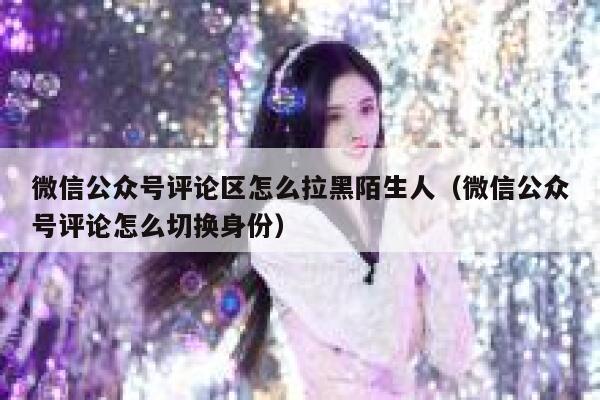 微信公众号评论区怎么拉黑陌生人（微信公众号评论怎么切换身份） 第1张
