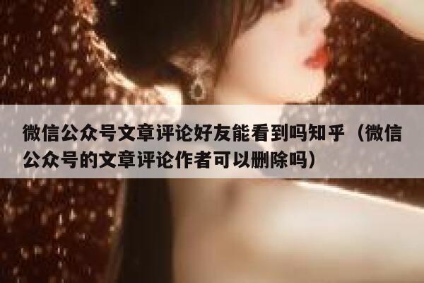 微信公众号文章评论好友能看到吗知乎（微信公众号的文章评论作者可以删除吗） 第1张