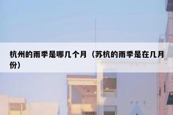 杭州的雨季是哪几个月（苏杭的雨季是在几月份） 第1张