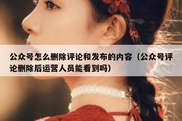 公众号怎么删除评论和发布的内容（公众号评论删除后运营人员能看到吗） 第1张