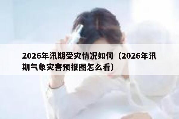 2026年汛期受灾情况如何（2026年汛期气象灾害预报图怎么看） 第1张