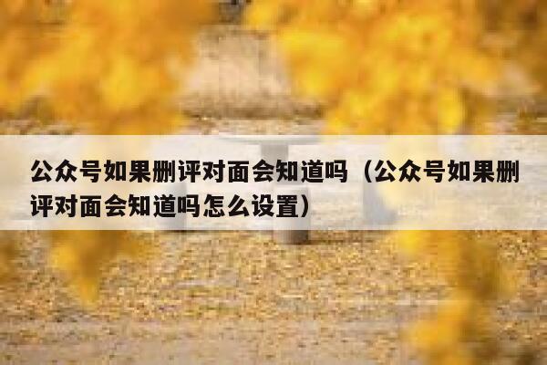 公众号如果删评对面会知道吗(公众号如果删评对面会知道吗怎么设置) 第1张 公众号如果删评对面会知道吗(公众号如果删评对面会知道吗怎么设置) 第1张