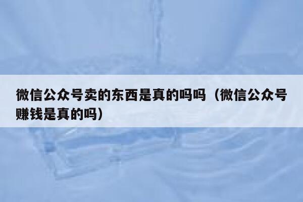 微信公众号卖的东西是真的吗吗（微信公众号赚钱是真的吗） 第1张