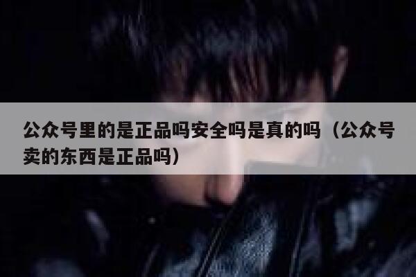 公众号里的是正品吗安全吗是真的吗(公众号卖的东西是正品吗) 第1张 公众号里的是正品吗安全吗是真的吗(公众号卖的东西是正品吗) 第1张
