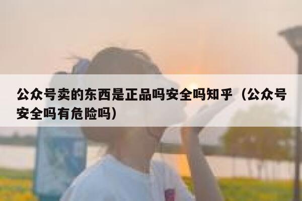 公众号卖的东西是正品吗安全吗知乎（公众号安全吗有危险吗） 第1张