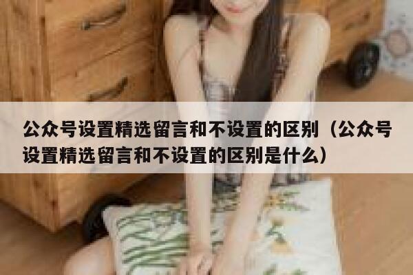 公众号设置精选留言和不设置的区别（公众号设置精选留言和不设置的区别是什么） 第1张