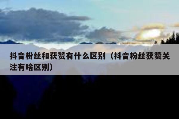 抖音粉丝和获赞有什么区别(抖音粉丝获赞关注有啥区别) 第1张 抖音粉丝和获赞有什么区别(抖音粉丝获赞关注有啥区别) 第1张