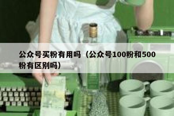 公众号买粉有用吗(公众号100粉和500粉有区别吗) 第1张 公众号买粉有用吗(公众号100粉和500粉有区别吗) 第1张