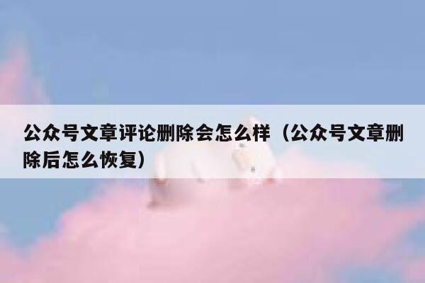 公众号文章评论删除会怎么样（公众号文章删除后怎么恢复） 第1张