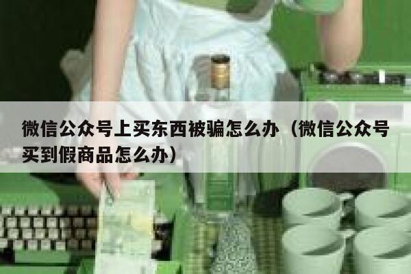 微信公众号上买东西被骗怎么办（微信公众号买到假商品怎么办） 第1张