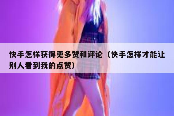 快手怎样获得更多赞和评论（快手怎样才能让别人看到我的点赞） 第1张