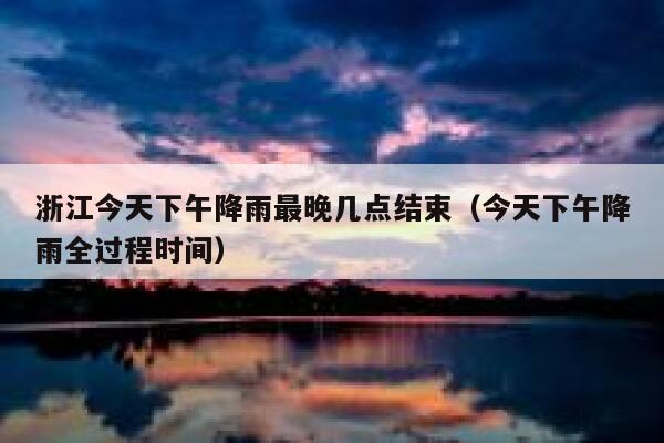 浙江今天下午降雨最晚几点结束（今天下午降雨全过程时间） 第1张