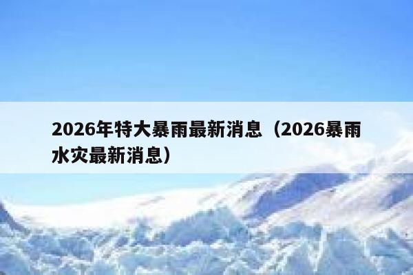 2026年特大暴雨最新消息（2026暴雨水灾最新消息） 第1张
