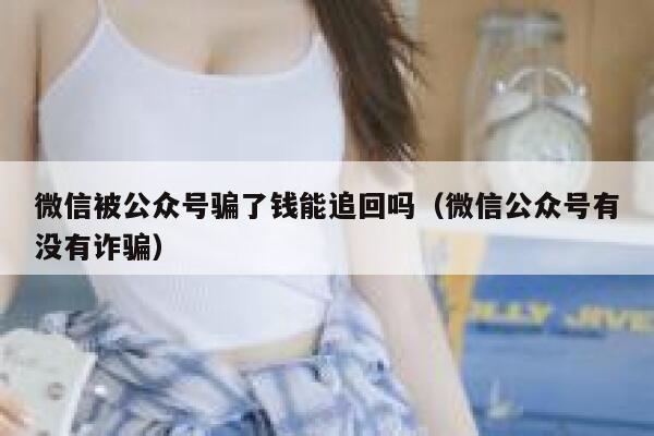微信被公众号骗了钱能追回吗（微信公众号有没有诈骗） 第1张