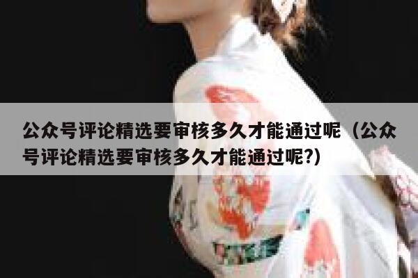 公众号评论精选要审核多久才能通过呢（公众号评论精选要审核多久才能通过呢?） 第1张