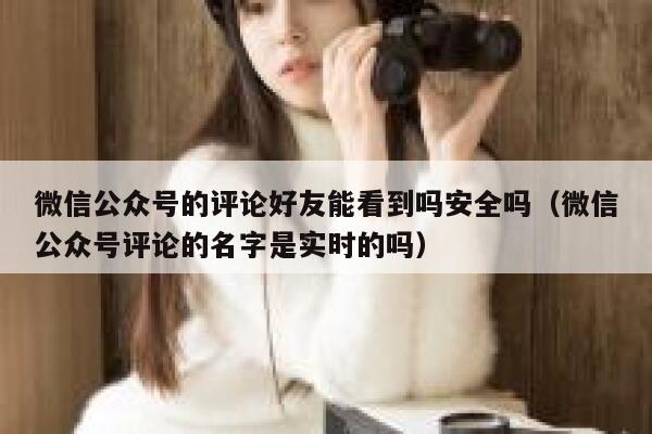 微信公众号的评论好友能看到吗安全吗(微信公众号评论的名字是实时的吗) 第1张 微信公众号的评论好友能看到吗安全吗(微信公众号评论的名字是实时的吗) 第1张