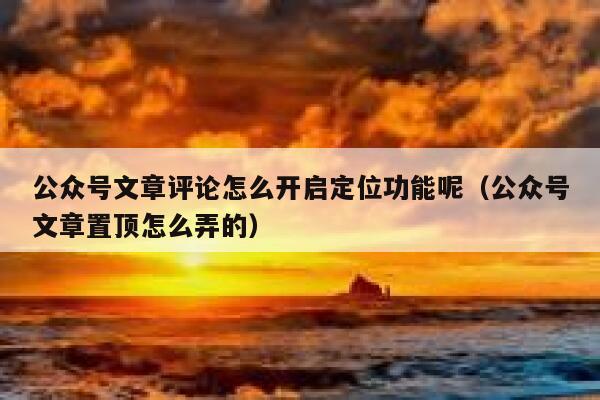 公众号文章评论怎么开启定位功能呢（公众号文章置顶怎么弄的） 第1张