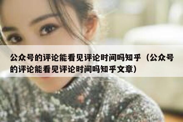 公众号的评论能看见评论时间吗知乎(公众号的评论能看见评论时间吗知乎文章) 第1张 公众号的评论能看见评论时间吗知乎(公众号的评论能看见评论时间吗知乎文章) 第1张
