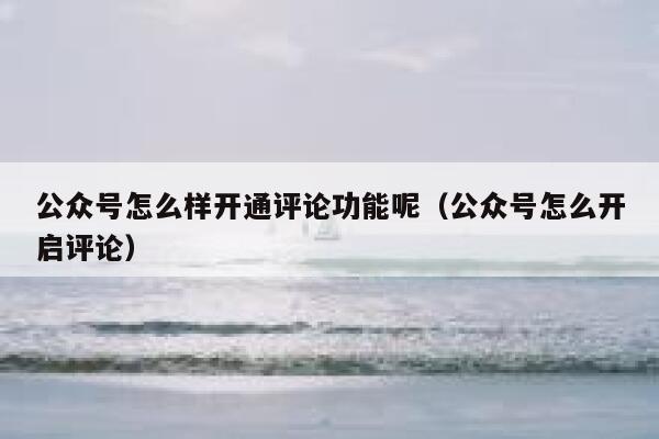 公众号怎么样开通评论功能呢（公众号怎么开启评论） 第1张