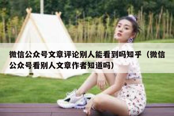 微信公众号文章评论别人能看到吗知乎(微信公众号看别人文章作者知道吗) 第1张 微信公众号文章评论别人能看到吗知乎(微信公众号看别人文章作者知道吗) 第1张