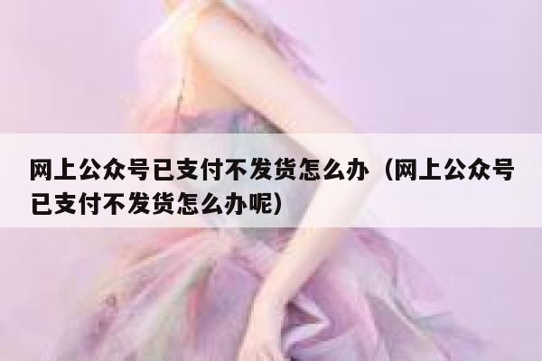 网上公众号已支付不发货怎么办(网上公众号已支付不发货怎么办呢) 第1张 网上公众号已支付不发货怎么办(网上公众号已支付不发货怎么办呢) 第1张
