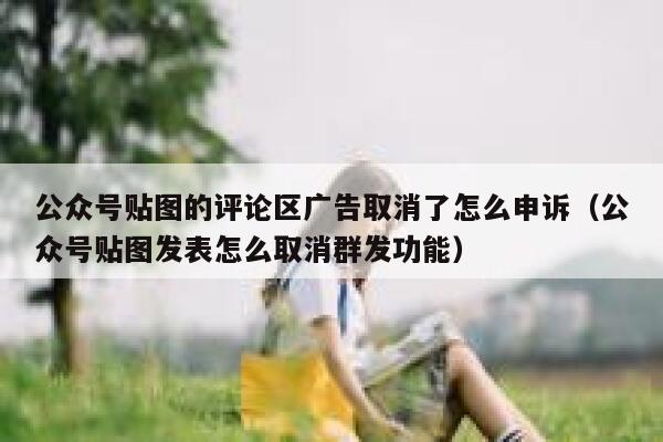 公众号贴图的评论区广告取消了怎么申诉（公众号贴图发表怎么取消群发功能） 第1张