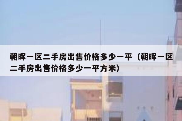 朝晖一区二手房出售价格多少一平(朝晖一区二手房出售价格多少一平方米) 第1张 朝晖一区二手房出售价格多少一平(朝晖一区二手房出售价格多少一平方米) 第1张