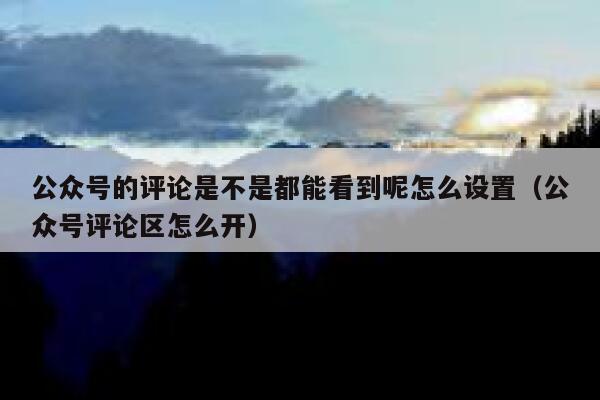 公众号的评论是不是都能看到呢怎么设置(公众号评论区怎么开) 第1张 公众号的评论是不是都能看到呢怎么设置(公众号评论区怎么开) 第1张