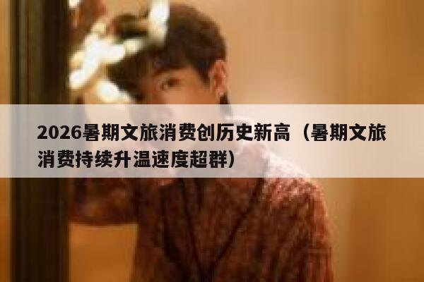 2026暑期文旅消费创历史新高（暑期文旅消费持续升温速度超群） 第1张