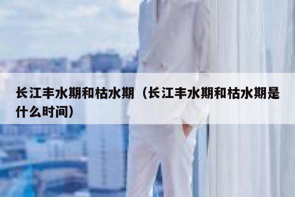 长江丰水期和枯水期（长江丰水期和枯水期是什么时间） 第1张