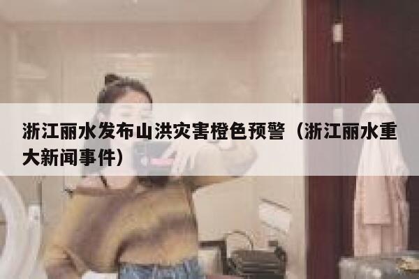浙江丽水发布山洪灾害橙色预警（浙江丽水重大新闻事件） 第1张